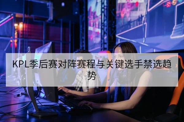 KPL季后赛对阵赛程与关键选手禁选趋势